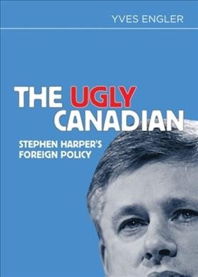 The ugly Canadian : Stephen Harper's foreign policy / Yves Engler.