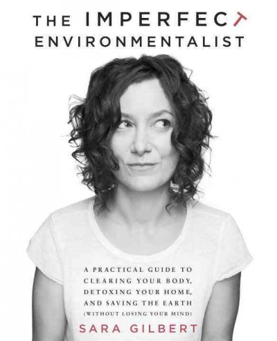 The imperfect environmentalist : a practical guide to clearing your body, detoxing your home, and saving the earth (without losing your mind) / Sara Gilbert.