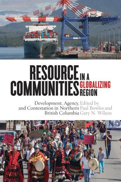 Resource communities in a globalizing region : development, agency, and contestation in northern British Columbia / edited by Paul Bowles and Gary N. Wilson.