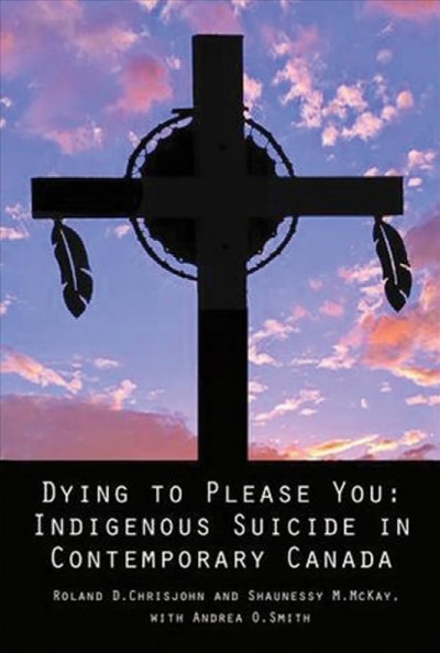 Dying to please you : indigenous suicide in contemporary Canada / Roland D. Chrisjohn, Ph. D. and Shaunessy M. McKay with Andrea O. Smith, M. Sc., ABD.