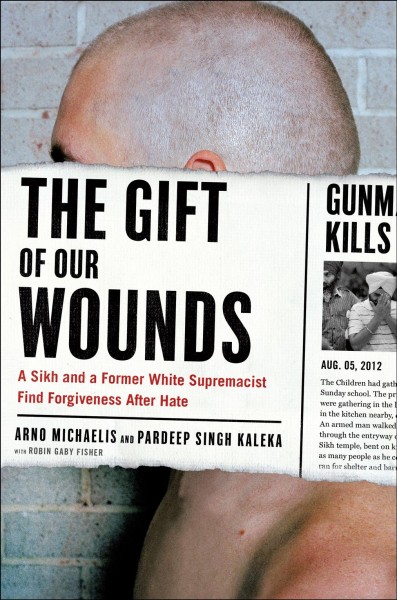 The gift of our wounds : a Sikh and a former white supremacist find forgiveness after hate / Arno Michaelis and Pardeep Kaleka ; with Robin Gaby Fisher.