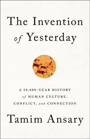 The invention of yesterday : a 50,000-year history of human culture, conflict, and connection / Tamim Ansary.