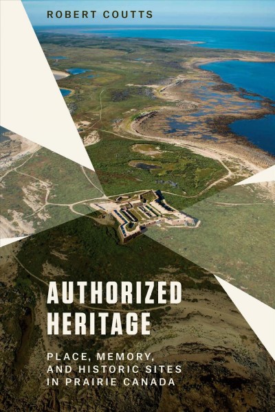 Authorized heritage : place, memory, and historic sites in Prairie Canada / Robert Coutts.