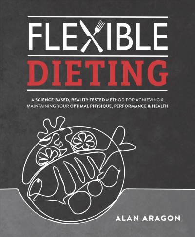 Flexible dieting : a science-based, reality-tested method for achieving & maintaining your optimal physique, performance & health / Alan Aragon.