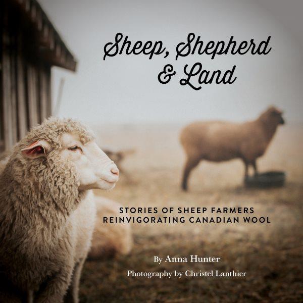 Sheep, shepherd & land : stories of sheep farmers reinvigorating Canadian wool / Anna Hunter ; photography by Christel Lanthier. 